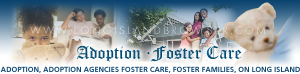 Long Island adoption, Long Island foster care, adoption agencies on Long Island, foster care on long island, Long Island children for adoption, babies for adoption on Long Island, Long Island foster families, foster care agencies, child fostering, foster care, foster parents, foster families, foster family, foster child, foster children, fostering, adopting, children, child care, human services, kids, parenting, child welfare, youth services, family services, Nassau County, Suffolk County, Hamptons, Long Island, New York, adoption, adopting, adoption agencies, fostering, foster care, foster parents, foster parenting, foster family, foster families, foster child, foster children, adoption, adopting children, child care, child protection services, human services, child welfare, youth services, family services.