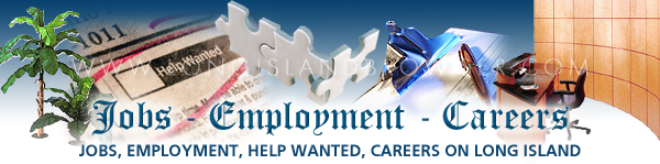 Long Island jobs, jobs on Long Island, Long Island employment, employment on Long Island, Long Island employment opportunities, employment opportunities on Long Island, Long Island careers, careers on Long Island, Long Island job openings, job openings on Long Island, Long Island help wanted classifieds, help wanted classifieds on Long Island, Long Island full time jobs, full time jobs on Long Island, Long Island part time jobs, part time jobs on Long Island, New York jobs, jobs in New York, New York employment, employment in New York, New York employment opportunities, employment opportunities in New York, New York careers, New York in New York, New York job openings, job openings in New York, New York help wanted classifieds, help wanted classifieds in New York, New York full time jobs, full time jobs in New York, New York part time jobs, part time jobs in New York, job, jobs, work, employment, help wanted, openings, positions, placement, full time, part time, Nassau County, Suffolk County, Hamptons, Long Island, New York.