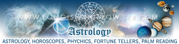 Long Island astrology, astrology on Long Island, Long Island horoscopes, Long island psychics, astrologer, astrology reading, horoscopes, horoscope readings, psychic, psychics, psychic readings, psychic fairs, ESP, clairvoyance, channeling, clairaudience, mediums, spiritual séances, spiritualism, zodiac signs, fortune tellers, crystal balls, palm reading, witchcraft, demon worship, devil worship, Long Island astrology, astrology on Long Island, Long Island astrologer, Long Island astrology chart readings, Long Island horoscopes, Long Island horoscope readings, Long Island psychic, Long Island psychics, Long Island psychic readings, Long Island psychic fairs, Long Island clairvoyance, Long Island channeling, Long Island clairaudience, Long Island fortune tellers, Long Island palm reading, Long Island spiritual séances, Long Island mediums, Long Island witchcraft, Vedic Astrology, Western Astrology, Chinese Astrology, Long Island Religion, Long Island Spirituality, Long Island Faiths Practices, Long Island New York, Nassau County, Suffolk County, Hamptons, North Shore, South Shore, North Fork, South Fork.