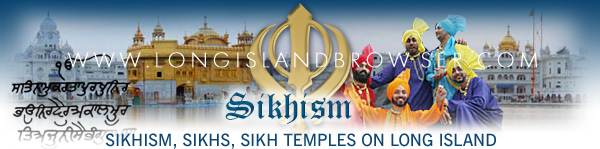 Long Island Sikhism, Sikhism on Long Island, Long Island Sikh Temples, Sikh temples on Long Island, Long Island Sikhs, Sikhs on Long Island, Long Island Gurdwara, Long Island Vaisakhi, New York Sikhism, Sikhism in New York, New York Sikh temples, Sikh temples in New York, New York Sikhs, Sikhs in New York, New York Gurdwara, New York Vaisakhi. Long Island Browser spirituality and religion section providing listing of Sikhism, Sikhs, Sikh temples, Sikh faith, on Long Island, New York including Nassau and Suffolk Counties and the Hamptons.