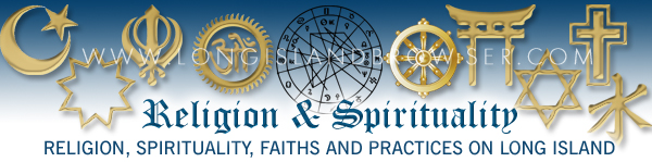 Long Island Religion, Long Island Spirituality, Long Island Faiths Practices, Long Island Churches, Long Island Temples, Long Island Mosques, Bahá'í Faith, Buddhism, Christianity, Confucianism, Hinduism, Humanism, Islam, Jainism, Judaism, Shinto, Sikhism, Taoism, Baha'i Buddhist Christian Hindu Islamic Jain Jewish Sikh Zoroastrian Long Island New York including Nassau County Suffolk County Hamptons North Shore South Shore North Fork South Fork. Astrology astrologers psychics psychic fairs horoscopes fortune tellers mediums séances Buddhism Buddha Gautama Christianity Christianity Christians churches congregations denominations ministries pastors priests ministers evangelists Hinduism Hindus Islam Muslims Muslim temples imams Judaism temples Jewish synagogues rabbis Shintoism Taoism Confucianism and faiths practices funeral homes mortuary mortuaries obituary obituaries Baha'i Buddhist Christian Hindu Islamic Jain Jewish Sikh Zoroastrian. Religion Spirituality Faiths Practices Baha'i Buddhist Christian Hindu Islamic Jain Jewish Sikh Zoroastrian on Long Island New York including Nassau County Suffolk County Hamptons North Shore South Shore North Fork South Fork.