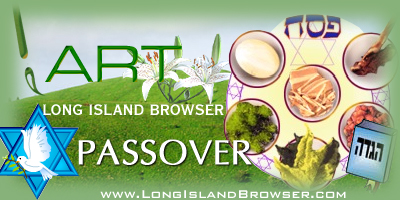 Passover art, Passover decor, Passover decorations, Passover painting, Passover photos, Passover photography, watercolor art, oil paintings, pencil portrait art, photography. Long Island Browser Art presenting holiday art and artists. Long Island Browser Premier Internet Directory of Long Island New York covering Nassau County, Suffolk County and the Hamptons. Long Island Browser Premier Internet Directory of Long Island New York your complete Nassau Suffolk Hamptons Long Island New York source covering Nassau County Suffolk County North Shore South Shore Hamptons North Fork South Fork Long Island New York.