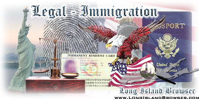Long Island Browser Legal including lawyers attorneys esquires law offices and law firms on Long Island New York including Nassau County Suffolk County Hamptons. Attorneys lawyers esquires law offices law firms private practices law practitioners courts judges justice general civil practice immigration green card holder US immigration immigration lawyers ins green card lottery immigration law ins forms immigration lawyer work permit USA immigration USA green card immigration and naturalization service immigration naturalization immigration and naturalization services homeland security immigration naturalization service immigration forms immigration attorney permanent residency citizenship immigration immigration news immigration USA immigration visa naturalization us visa illegal immigration ins processing times visas to US visas h1b visas tourist visas lawyer immigration immigration lawyer immigration lawyer the immigration portal Nassau Suffolk Hamptons Long Island New York Queens Brooklyn Bronx Staten Island Manhattan New York City Tri-State Area New Jersey Connecticut.